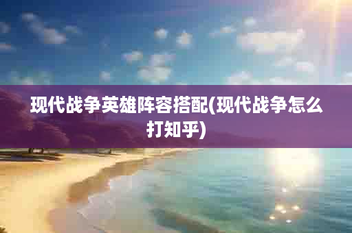 现代战争英雄阵容搭配(现代战争怎么打知乎)