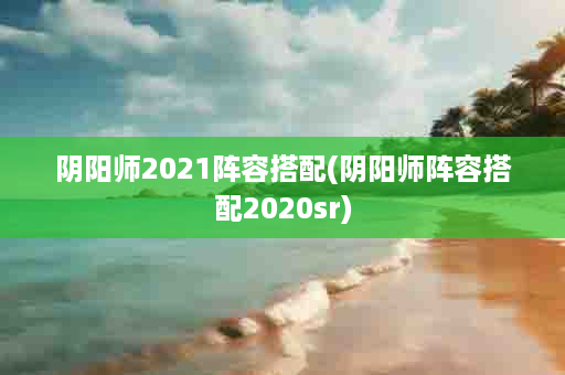 阴阳师2021阵容搭配(阴阳师阵容搭配2020sr)