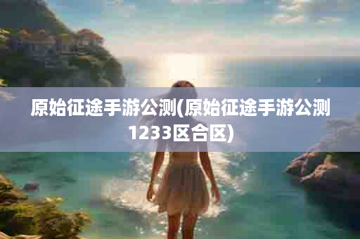 原始征途手游公测(原始征途手游公测1233区合区)