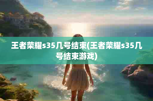 王者荣耀s35几号结束(王者荣耀s35几号结束游戏)