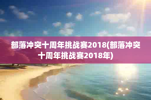 部落冲突十周年挑战赛2018(部落冲突十周年挑战赛2018年)