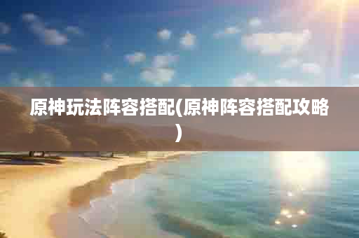 原神玩法阵容搭配(原神阵容搭配攻略)