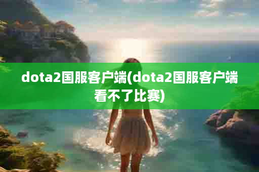 dota2国服客户端(dota2国服客户端看不了比赛)