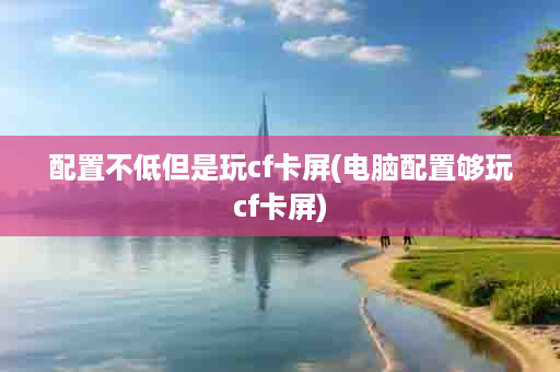 配置不低但是玩cf卡屏(电脑配置够玩cf卡屏)