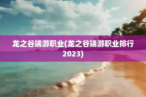 龙之谷端游职业(龙之谷端游职业排行2023)