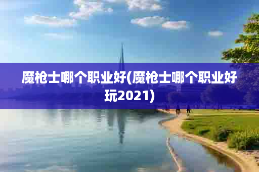 魔枪士哪个职业好(魔枪士哪个职业好玩2021)