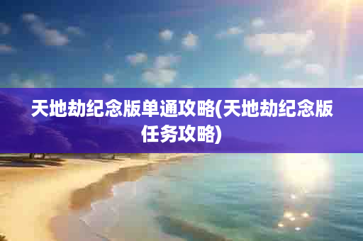 天地劫纪念版单通攻略(天地劫纪念版任务攻略)