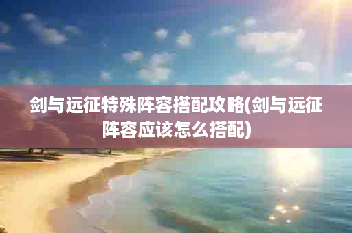 剑与远征特殊阵容搭配攻略(剑与远征阵容应该怎么搭配)