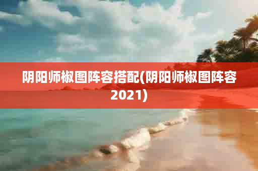 阴阳师椒图阵容搭配(阴阳师椒图阵容2021)