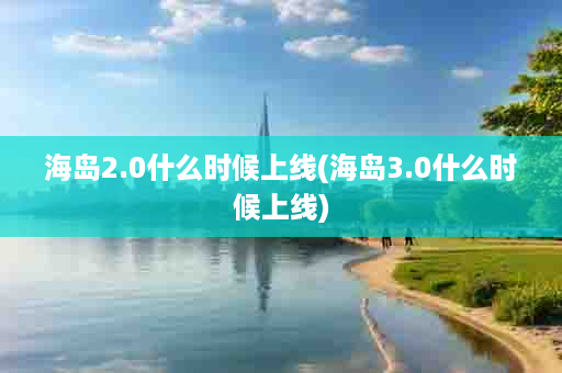 海岛2.0什么时候上线(海岛3.0什么时候上线)