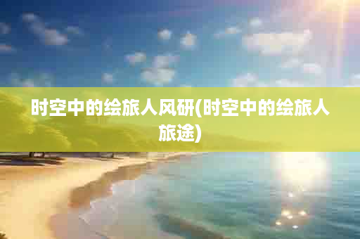 时空中的绘旅人风研(时空中的绘旅人旅途)