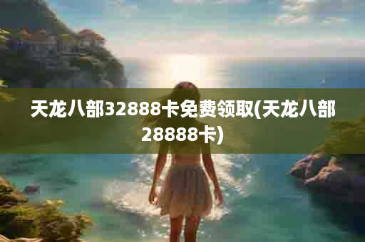 天龙八部32888卡免费领取(天龙八部28888卡)