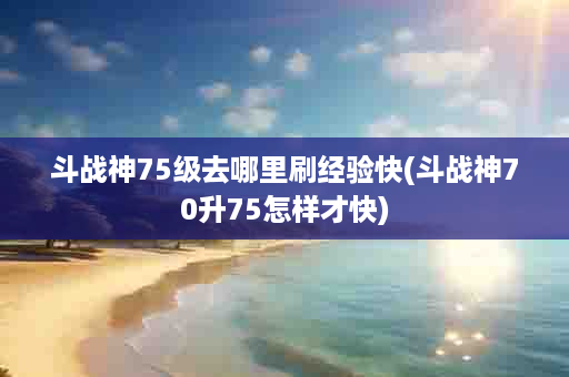 斗战神75级去哪里刷经验快(斗战神70升75怎样才快)