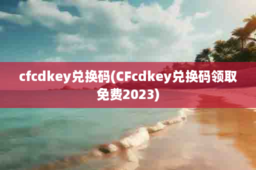 cfcdkey兑换码(CFcdkey兑换码领取免费2023)