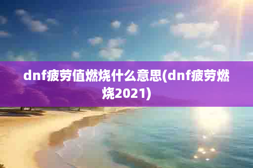 dnf疲劳值燃烧什么意思(dnf疲劳燃烧2021)