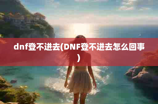 dnf登不进去(DNF登不进去怎么回事)