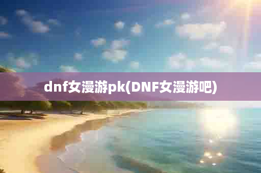 dnf女漫游pk(DNF女漫游吧)