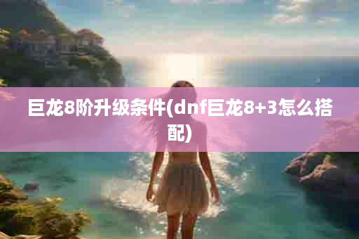 巨龙8阶升级条件(dnf巨龙8+3怎么搭配)