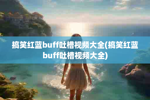 搞笑红蓝buff吐槽视频大全(搞笑红蓝buff吐槽视频大全)