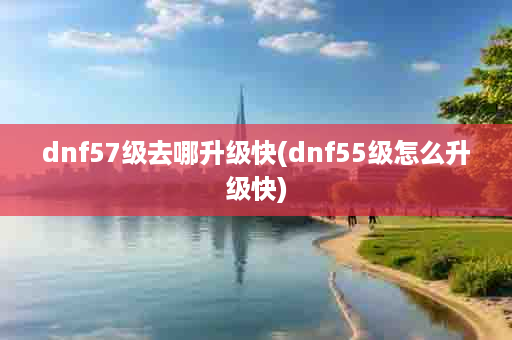 dnf57级去哪升级快(dnf55级怎么升级快)