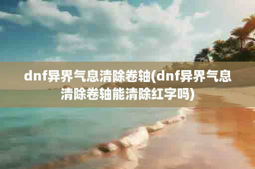 dnf异界气息清除卷轴(dnf异界气息清除卷轴能清除红字吗)