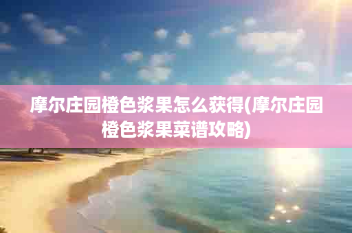 摩尔庄园橙色浆果怎么获得(摩尔庄园橙色浆果菜谱攻略)