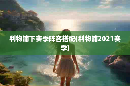 利物浦下赛季阵容搭配(利物浦2021赛季)