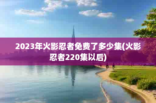 2023年火影忍者免费了多少集(火影忍者220集以后)