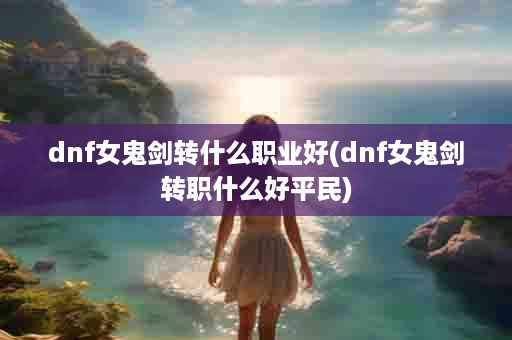 dnf女鬼剑转什么职业好(dnf女鬼剑转职什么好平民)