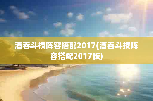 酒吞斗技阵容搭配2017(酒吞斗技阵容搭配2017版)