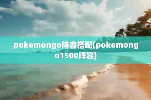 pokemongo阵容搭配(pokemongo1500阵容)