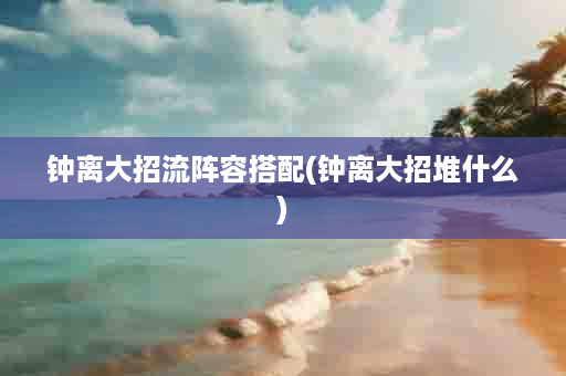 钟离大招流阵容搭配(钟离大招堆什么)