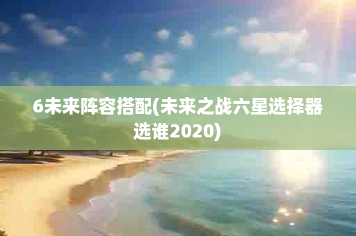 6未来阵容搭配(未来之战六星选择器选谁2020)