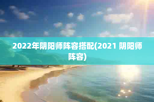 2022年阴阳师阵容搭配(2021 阴阳师阵容)