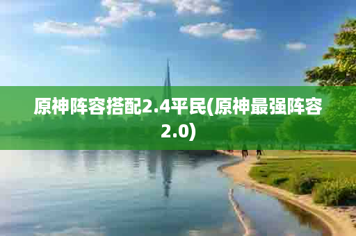 原神阵容搭配2.4平民(原神最强阵容2.0)